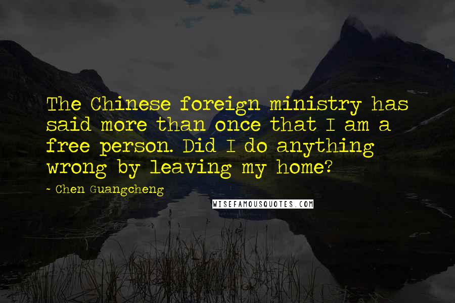 Chen Guangcheng Quotes: The Chinese foreign ministry has said more than once that I am a free person. Did I do anything wrong by leaving my home?