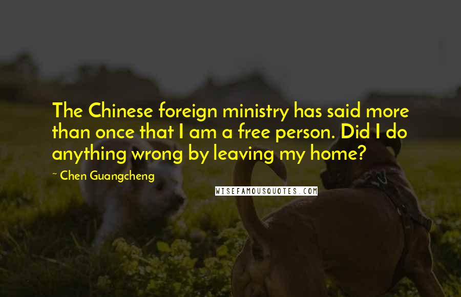 Chen Guangcheng Quotes: The Chinese foreign ministry has said more than once that I am a free person. Did I do anything wrong by leaving my home?