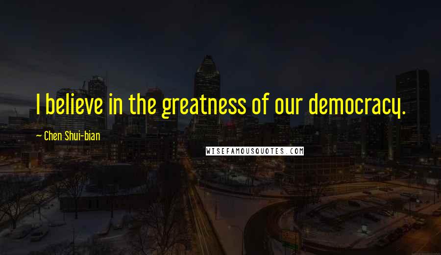 Chen Shui-bian Quotes: I believe in the greatness of our democracy.