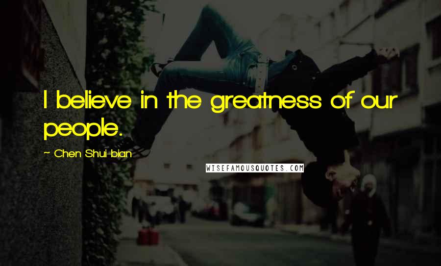 Chen Shui-bian Quotes: I believe in the greatness of our people.