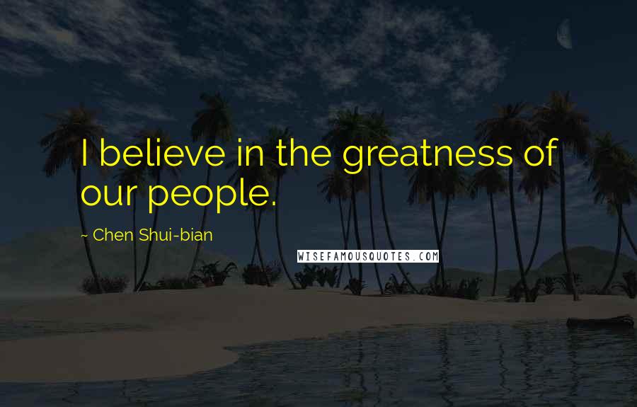 Chen Shui-bian Quotes: I believe in the greatness of our people.