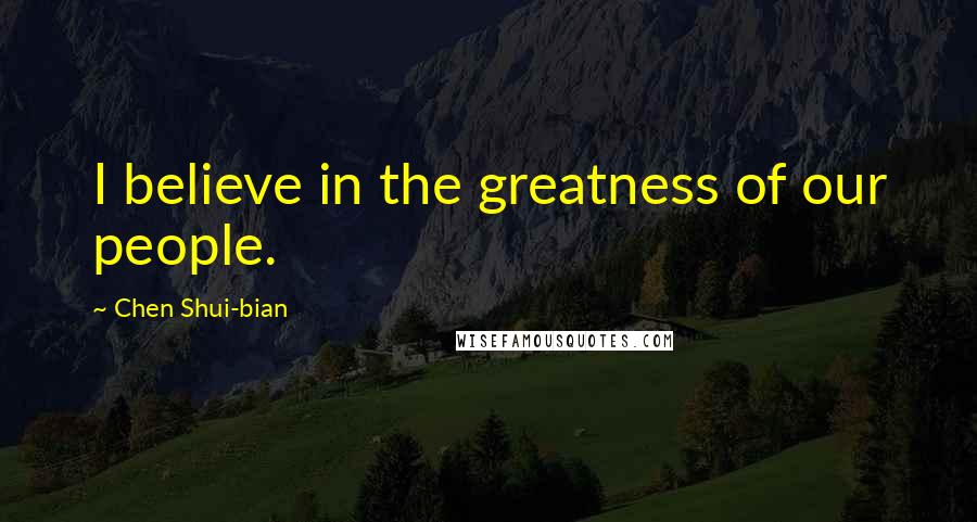 Chen Shui-bian Quotes: I believe in the greatness of our people.