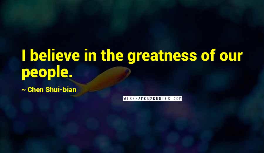 Chen Shui-bian Quotes: I believe in the greatness of our people.