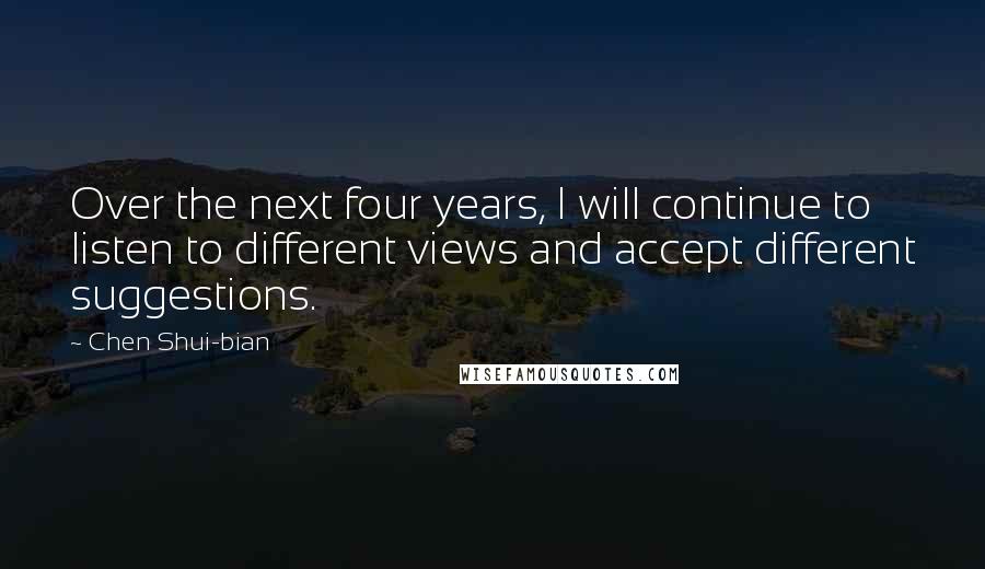 Chen Shui-bian Quotes: Over the next four years, I will continue to listen to different views and accept different suggestions.