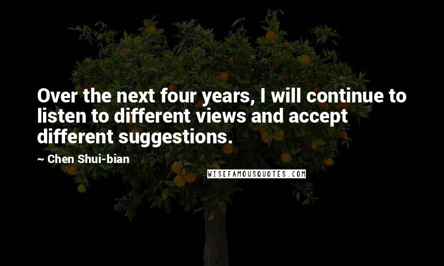 Chen Shui-bian Quotes: Over the next four years, I will continue to listen to different views and accept different suggestions.