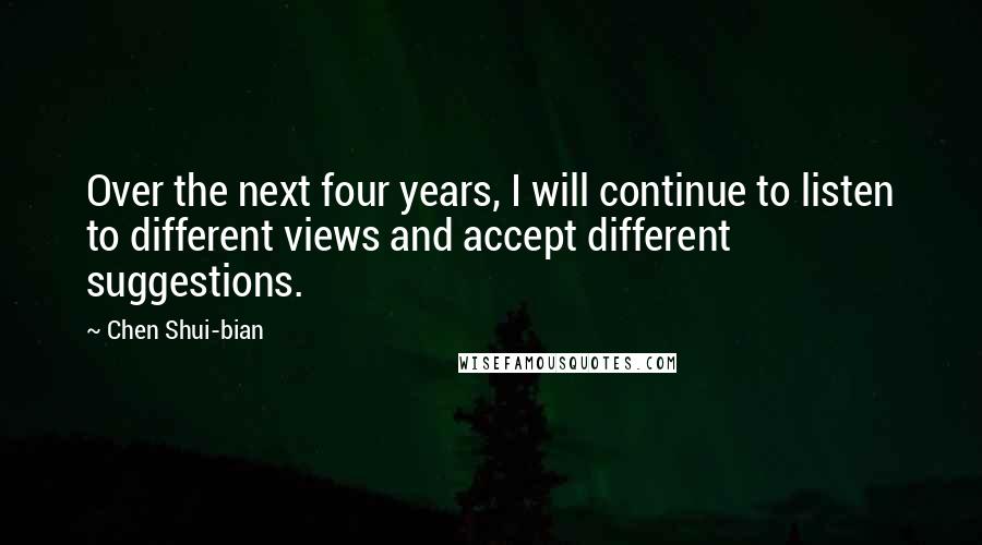 Chen Shui-bian Quotes: Over the next four years, I will continue to listen to different views and accept different suggestions.