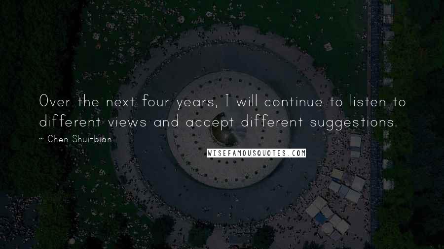 Chen Shui-bian Quotes: Over the next four years, I will continue to listen to different views and accept different suggestions.