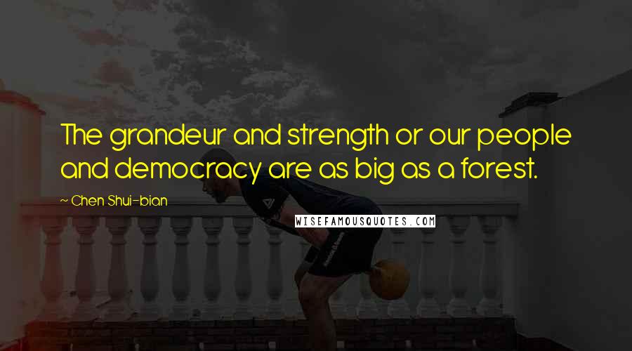 Chen Shui-bian Quotes: The grandeur and strength or our people and democracy are as big as a forest.