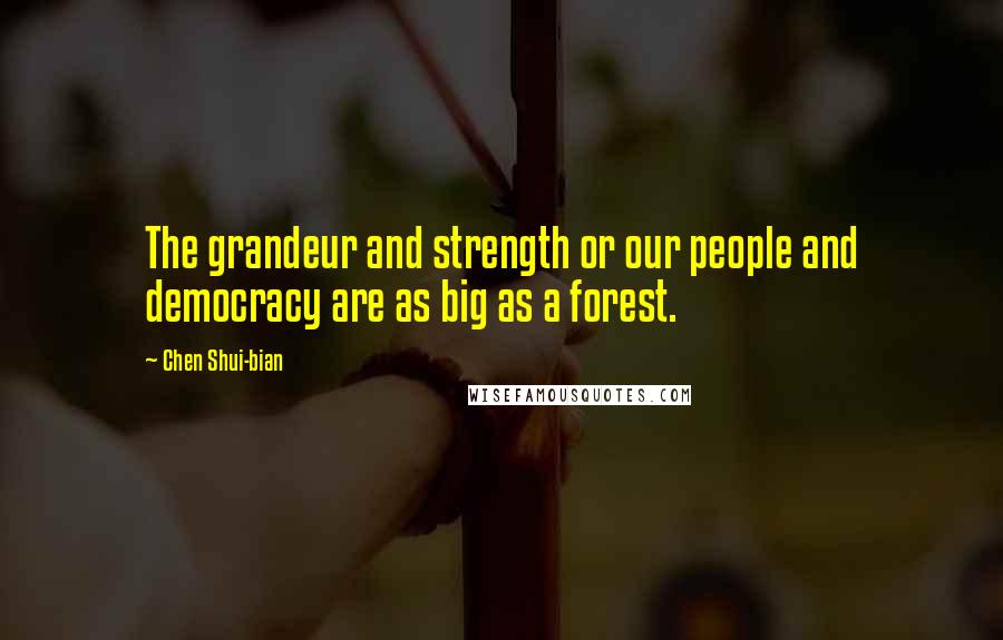 Chen Shui-bian Quotes: The grandeur and strength or our people and democracy are as big as a forest.