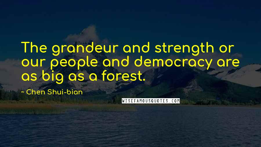 Chen Shui-bian Quotes: The grandeur and strength or our people and democracy are as big as a forest.