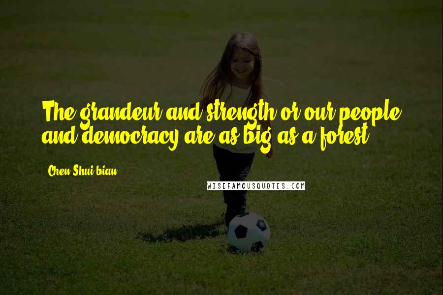 Chen Shui-bian Quotes: The grandeur and strength or our people and democracy are as big as a forest.