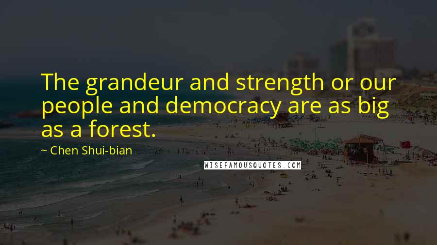 Chen Shui-bian Quotes: The grandeur and strength or our people and democracy are as big as a forest.