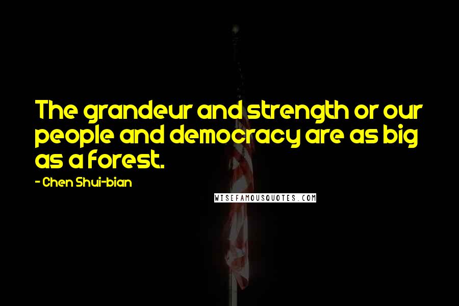 Chen Shui-bian Quotes: The grandeur and strength or our people and democracy are as big as a forest.