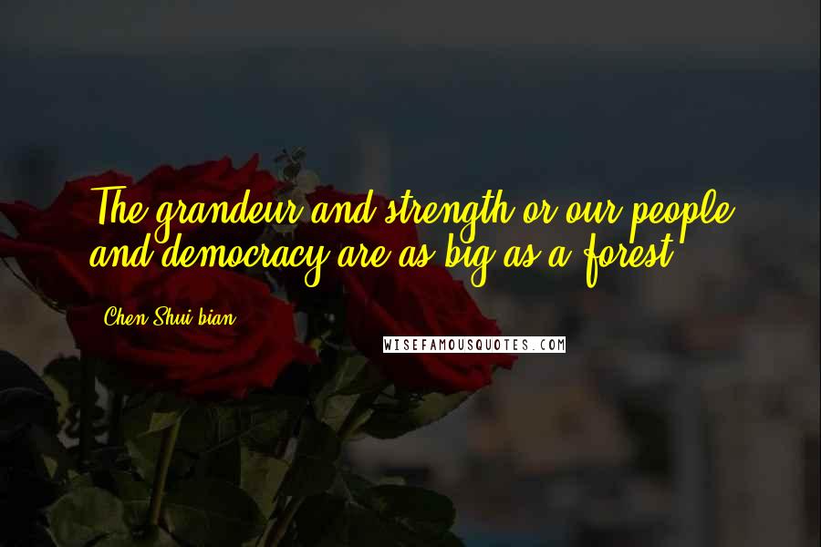 Chen Shui-bian Quotes: The grandeur and strength or our people and democracy are as big as a forest.
