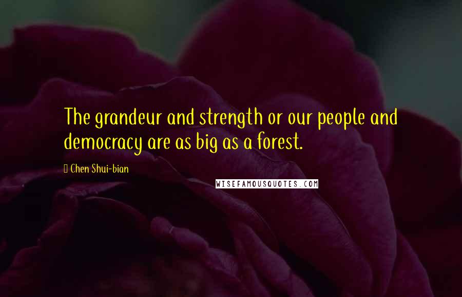 Chen Shui-bian Quotes: The grandeur and strength or our people and democracy are as big as a forest.