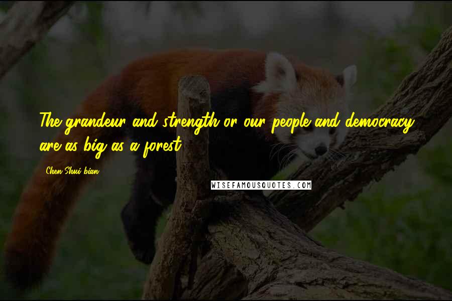 Chen Shui-bian Quotes: The grandeur and strength or our people and democracy are as big as a forest.