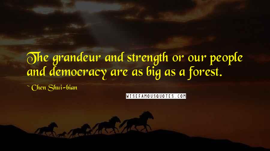 Chen Shui-bian Quotes: The grandeur and strength or our people and democracy are as big as a forest.