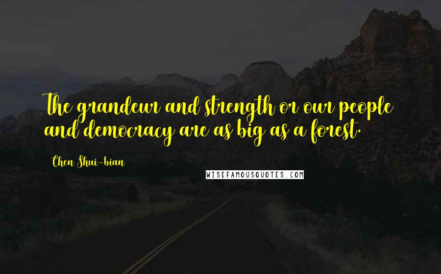 Chen Shui-bian Quotes: The grandeur and strength or our people and democracy are as big as a forest.