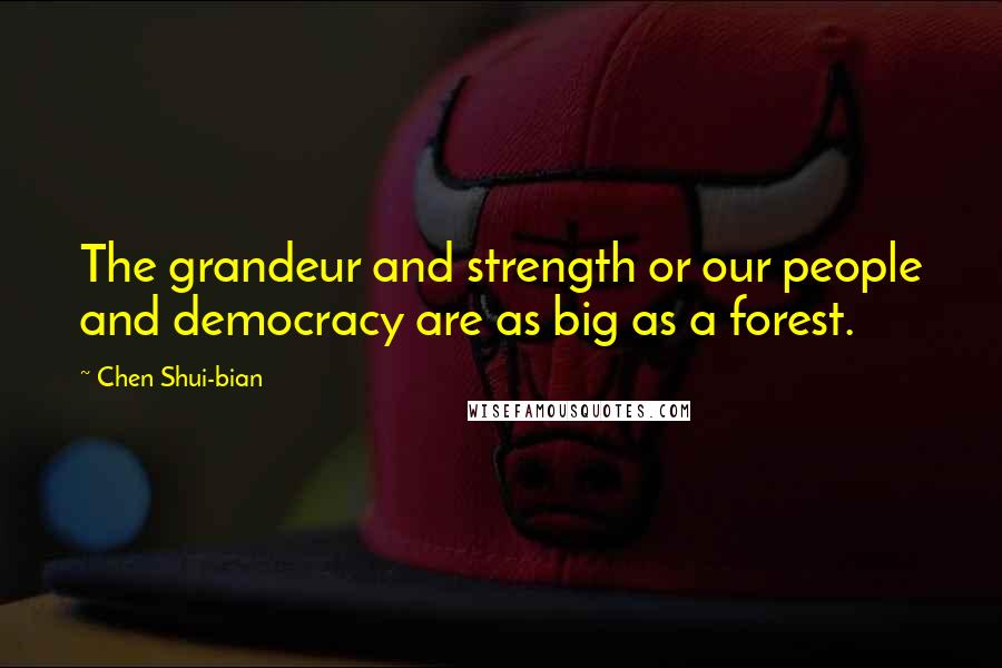 Chen Shui-bian Quotes: The grandeur and strength or our people and democracy are as big as a forest.