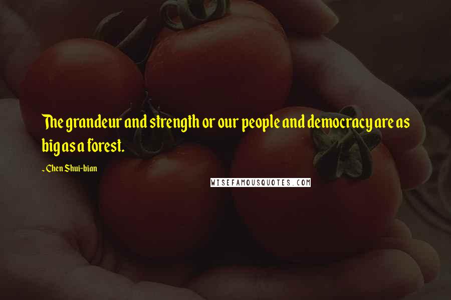 Chen Shui-bian Quotes: The grandeur and strength or our people and democracy are as big as a forest.