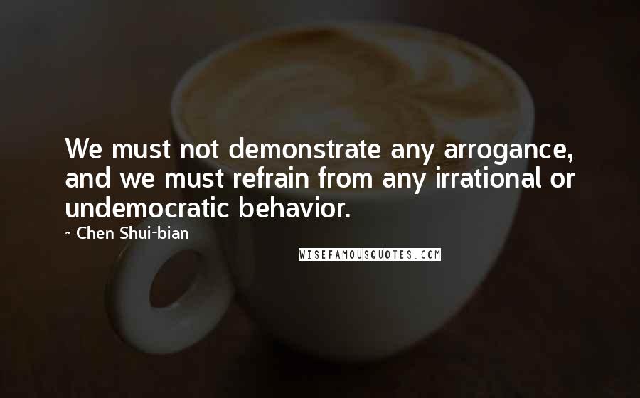 Chen Shui-bian Quotes: We must not demonstrate any arrogance, and we must refrain from any irrational or undemocratic behavior.