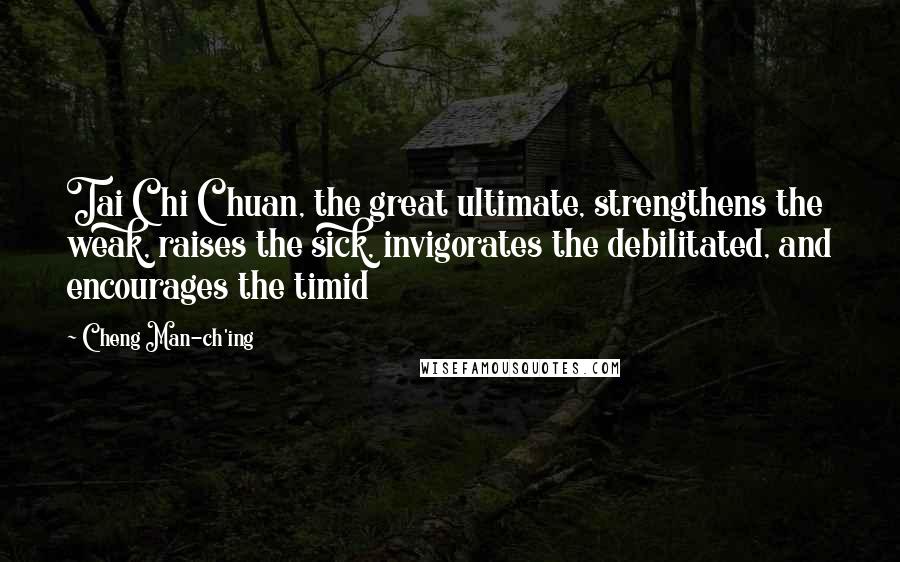Cheng Man-ch'ing Quotes: Tai Chi Chuan, the great ultimate, strengthens the weak, raises the sick, invigorates the debilitated, and encourages the timid