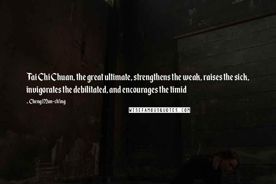 Cheng Man-ch'ing Quotes: Tai Chi Chuan, the great ultimate, strengthens the weak, raises the sick, invigorates the debilitated, and encourages the timid