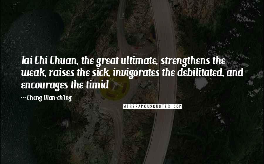 Cheng Man-ch'ing Quotes: Tai Chi Chuan, the great ultimate, strengthens the weak, raises the sick, invigorates the debilitated, and encourages the timid
