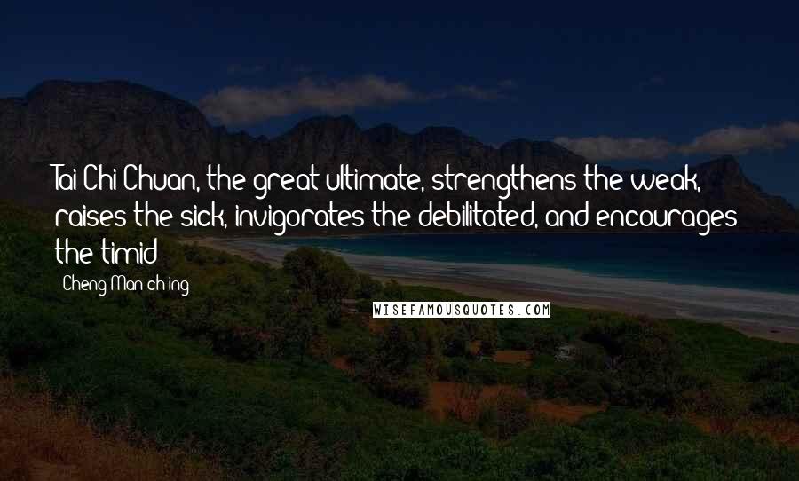 Cheng Man-ch'ing Quotes: Tai Chi Chuan, the great ultimate, strengthens the weak, raises the sick, invigorates the debilitated, and encourages the timid
