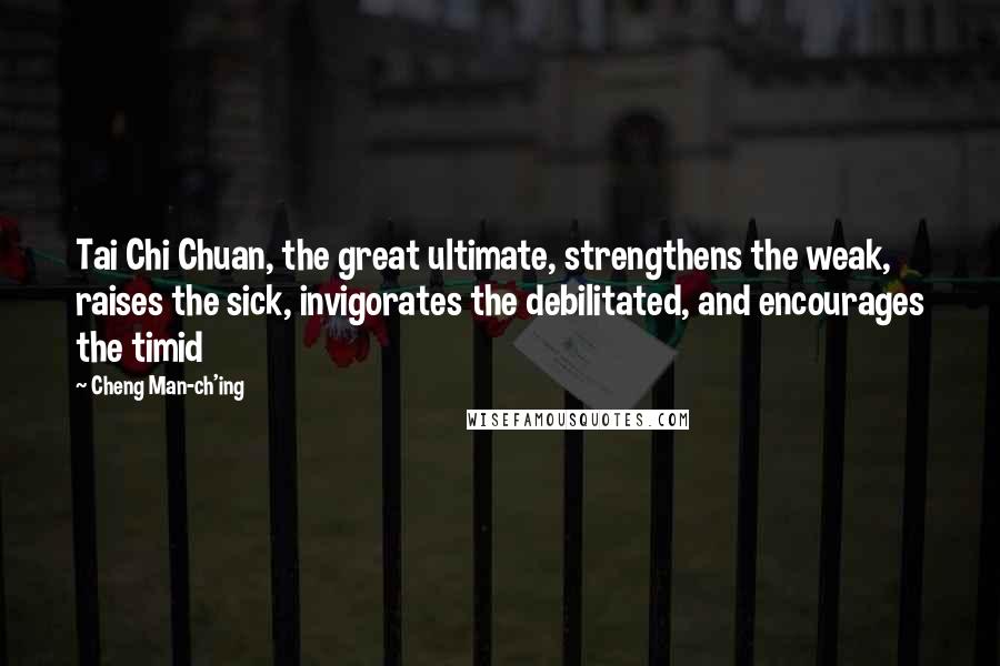 Cheng Man-ch'ing Quotes: Tai Chi Chuan, the great ultimate, strengthens the weak, raises the sick, invigorates the debilitated, and encourages the timid