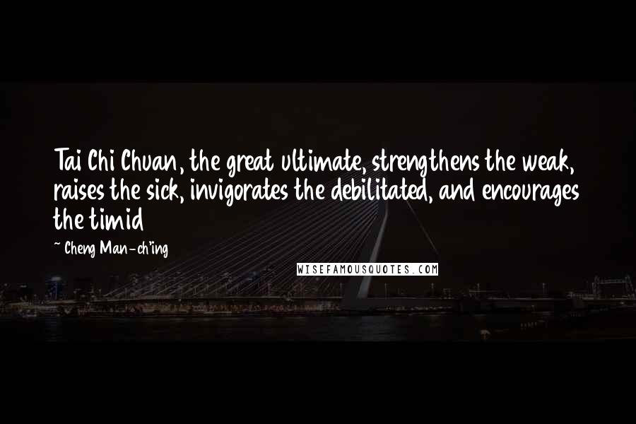 Cheng Man-ch'ing Quotes: Tai Chi Chuan, the great ultimate, strengthens the weak, raises the sick, invigorates the debilitated, and encourages the timid