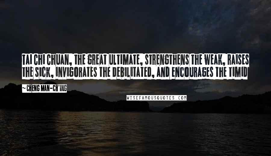 Cheng Man-ch'ing Quotes: Tai Chi Chuan, the great ultimate, strengthens the weak, raises the sick, invigorates the debilitated, and encourages the timid