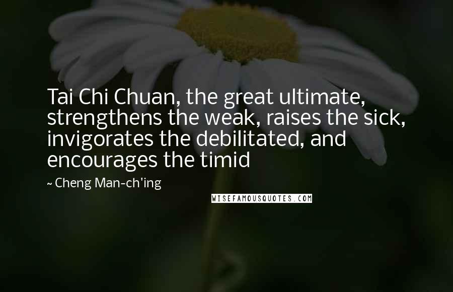 Cheng Man-ch'ing Quotes: Tai Chi Chuan, the great ultimate, strengthens the weak, raises the sick, invigorates the debilitated, and encourages the timid