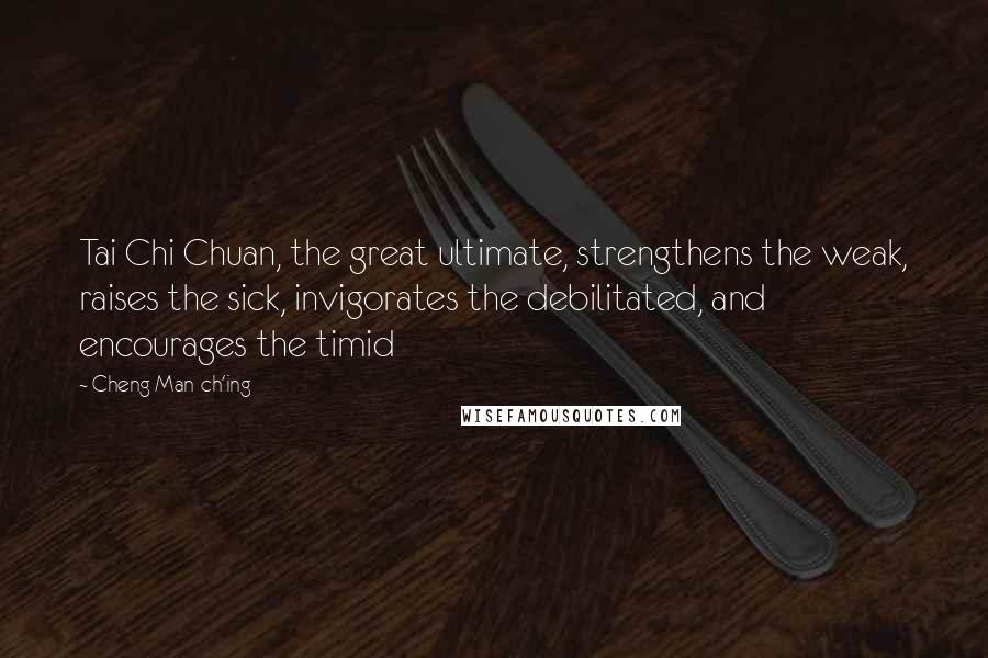 Cheng Man-ch'ing Quotes: Tai Chi Chuan, the great ultimate, strengthens the weak, raises the sick, invigorates the debilitated, and encourages the timid