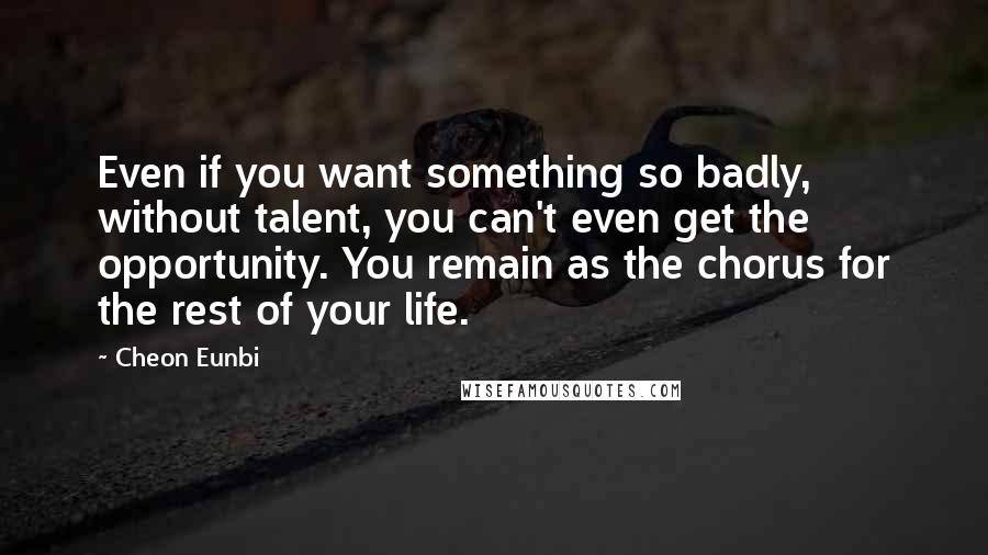 Cheon Eunbi Quotes: Even if you want something so badly, without talent, you can't even get the opportunity. You remain as the chorus for the rest of your life.