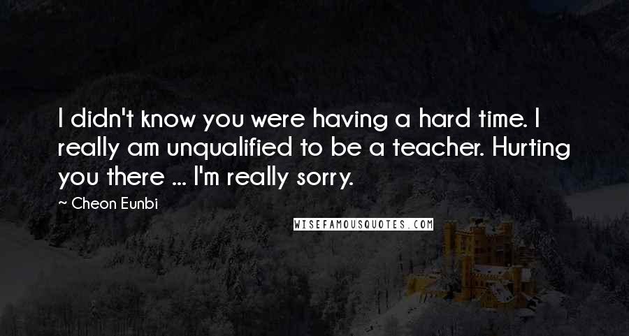 Cheon Eunbi Quotes: I didn't know you were having a hard time. I really am unqualified to be a teacher. Hurting you there ... I'm really sorry.