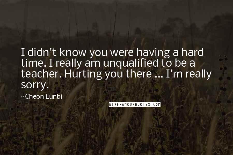 Cheon Eunbi Quotes: I didn't know you were having a hard time. I really am unqualified to be a teacher. Hurting you there ... I'm really sorry.