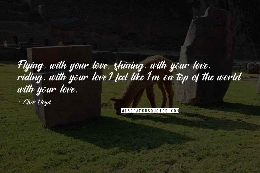 Cher Lloyd Quotes: Flying, with your love, shining, with your love, riding, with your love.I feel like I'm on top of the world with your love.