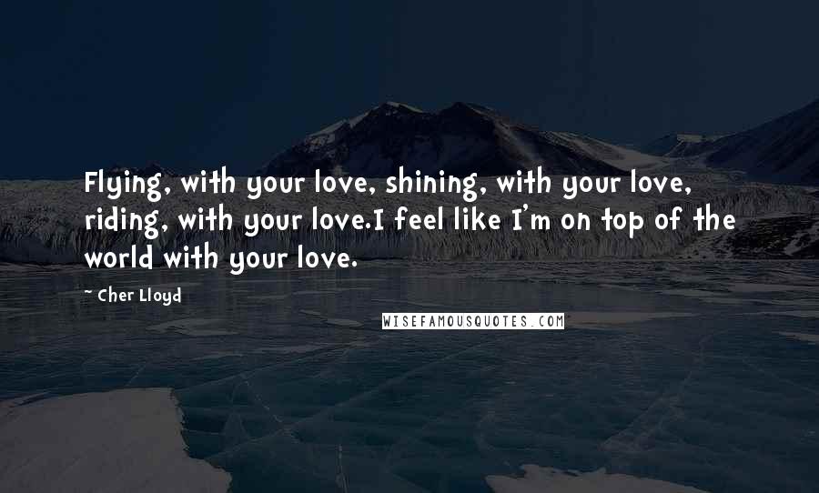 Cher Lloyd Quotes: Flying, with your love, shining, with your love, riding, with your love.I feel like I'm on top of the world with your love.