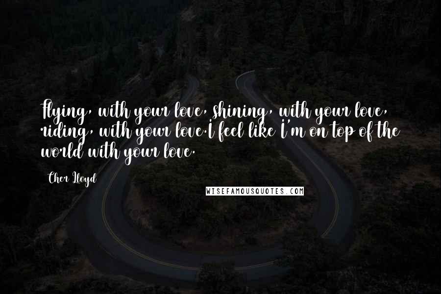 Cher Lloyd Quotes: Flying, with your love, shining, with your love, riding, with your love.I feel like I'm on top of the world with your love.