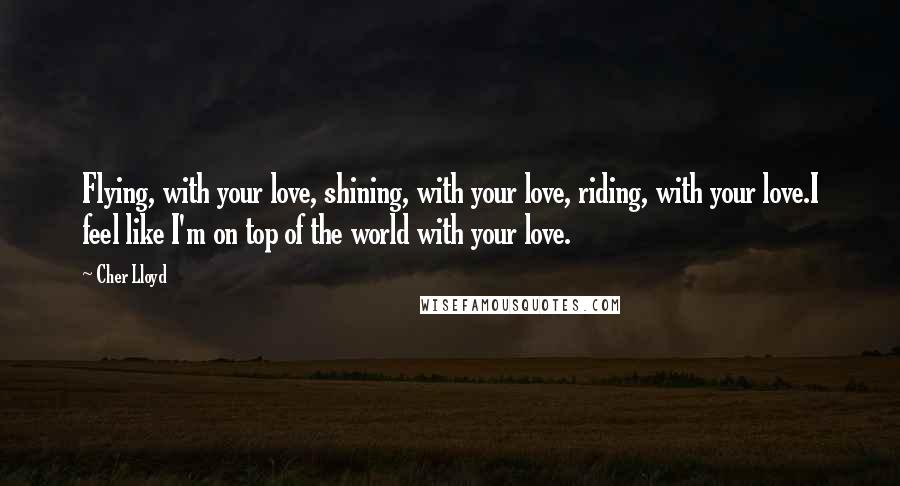 Cher Lloyd Quotes: Flying, with your love, shining, with your love, riding, with your love.I feel like I'm on top of the world with your love.