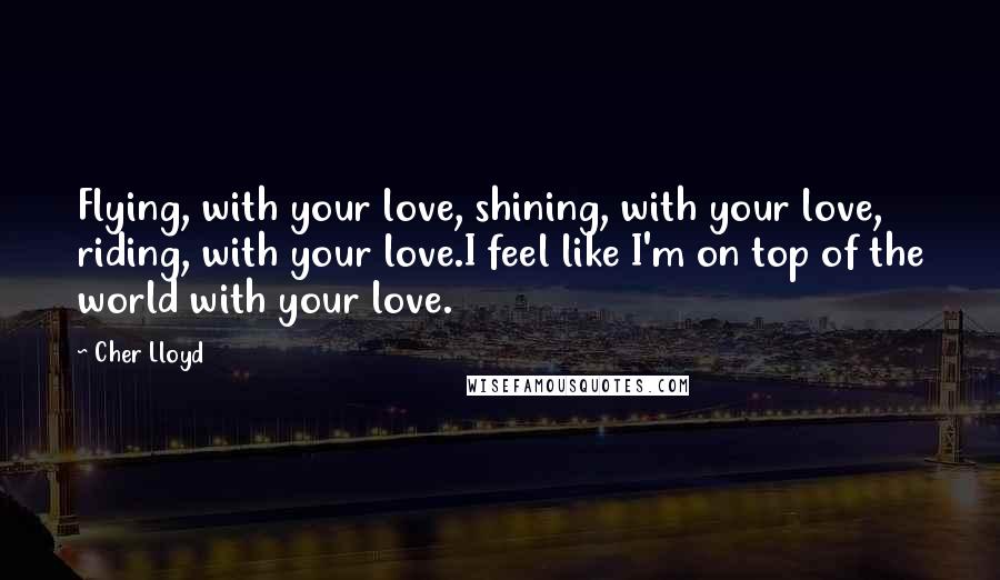 Cher Lloyd Quotes: Flying, with your love, shining, with your love, riding, with your love.I feel like I'm on top of the world with your love.