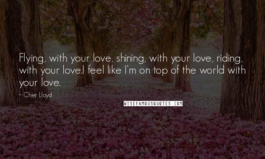Cher Lloyd Quotes: Flying, with your love, shining, with your love, riding, with your love.I feel like I'm on top of the world with your love.