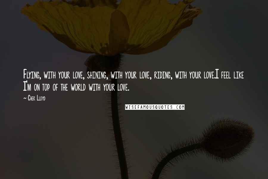 Cher Lloyd Quotes: Flying, with your love, shining, with your love, riding, with your love.I feel like I'm on top of the world with your love.