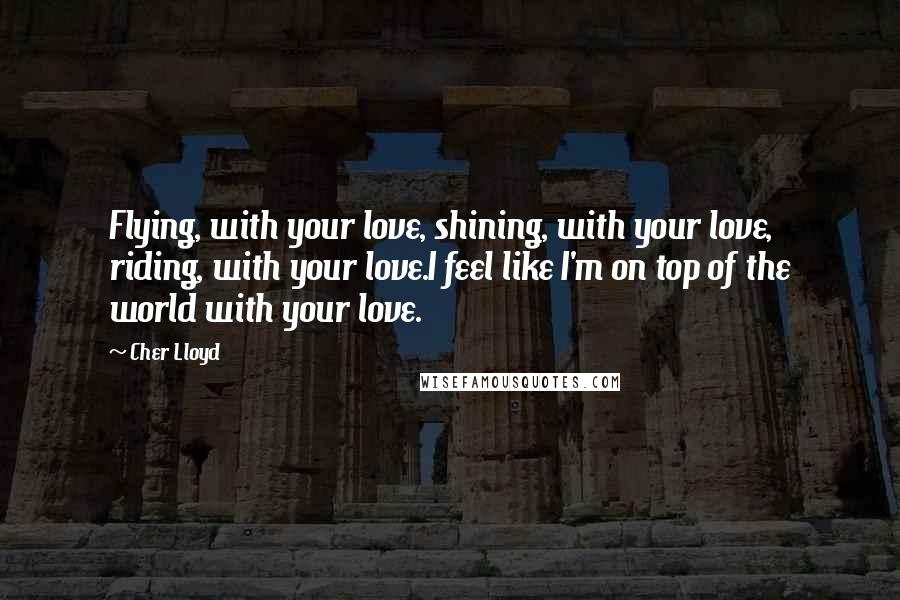 Cher Lloyd Quotes: Flying, with your love, shining, with your love, riding, with your love.I feel like I'm on top of the world with your love.