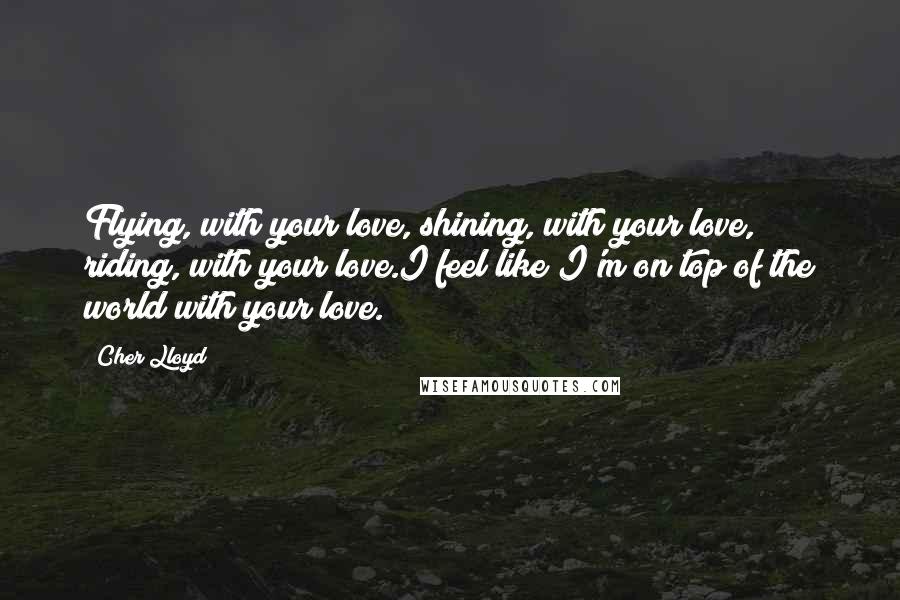 Cher Lloyd Quotes: Flying, with your love, shining, with your love, riding, with your love.I feel like I'm on top of the world with your love.