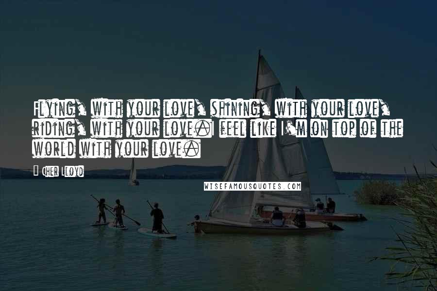 Cher Lloyd Quotes: Flying, with your love, shining, with your love, riding, with your love.I feel like I'm on top of the world with your love.