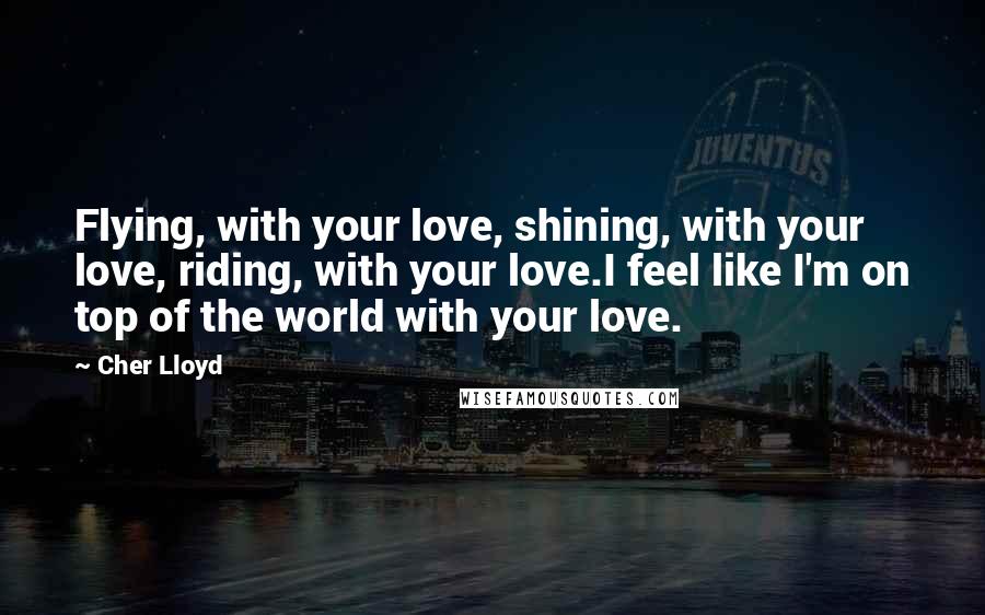 Cher Lloyd Quotes: Flying, with your love, shining, with your love, riding, with your love.I feel like I'm on top of the world with your love.