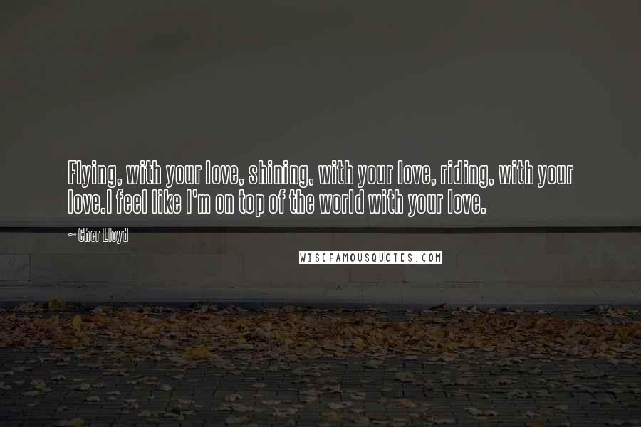 Cher Lloyd Quotes: Flying, with your love, shining, with your love, riding, with your love.I feel like I'm on top of the world with your love.