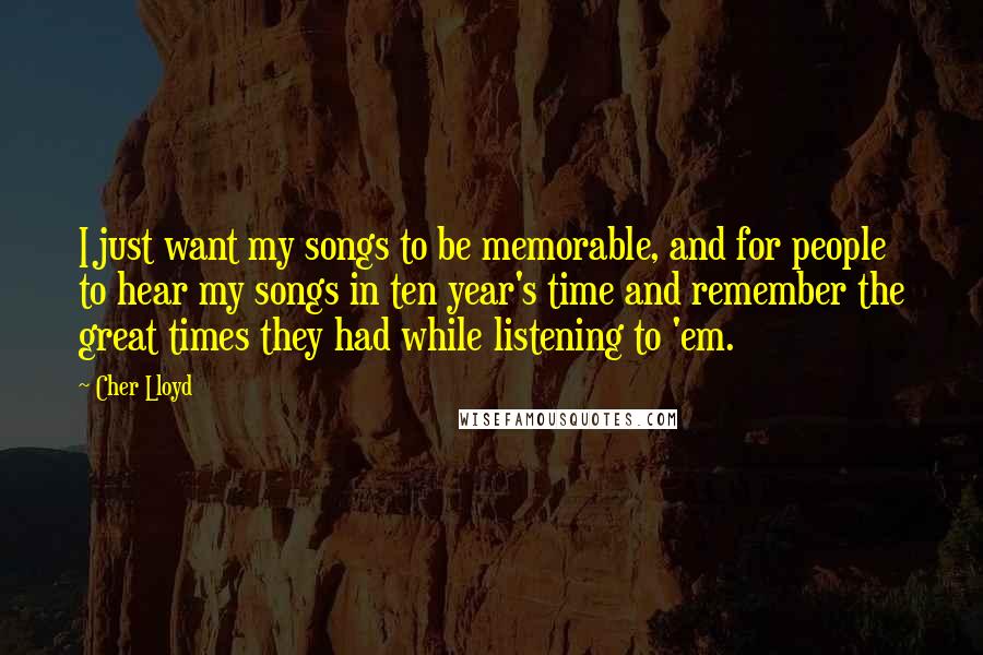 Cher Lloyd Quotes: I just want my songs to be memorable, and for people to hear my songs in ten year's time and remember the great times they had while listening to 'em.